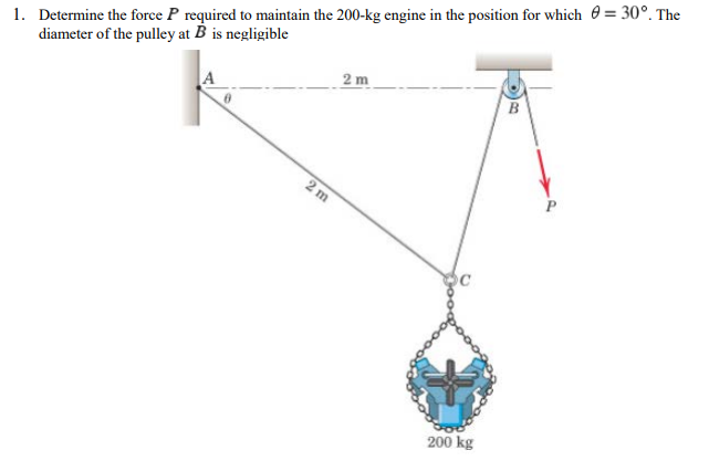 1. Determine the force P required to maintain the 200-kg engine in the position for which 0 = 30°. The
diameter of the pulley at B is negligible
2 m
B
2 m
200 kg
