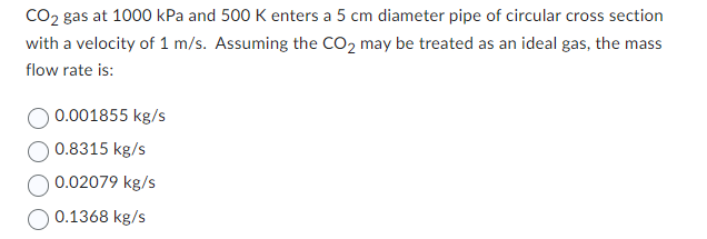 CO₂ gas at 1000 kPa and 500 K enters a 5 cm diameter pipe of circular cross section
with a velocity of 1 m/s. Assuming the CO₂ may be treated as an ideal gas, the mass
flow rate is:
0.001855 kg/s
0.8315 kg/s
0.02079 kg/s
O 0.1368 kg/s