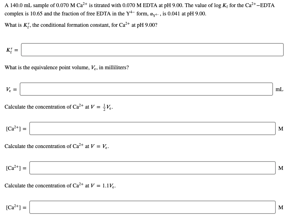 A 140.0 mL sample of 0.070 M Ca²+ is titrated with 0.070 M EDTA at pH 9.00. The value of log Kf for the Ca?+-EDTA
complex is 10.65 and the fraction of free EDTA in the Y* form, ays- , is 0.041 at pH 9.00.
What is K', the conditional formation constant, for Ca²+ at pH 9.00?
к %3D
What is the equivalence point volume, Ve, in milliliters?
V :
mL
Calculate the concentration of Ca2+ at V =
[Ca?+] =
M
Calculate the concentration of Ca²+ at V = V..
[Ca?+] =
M
Calculate the concentration of Ca²+ at V = 1.1V..
[Ca?+] =
M
