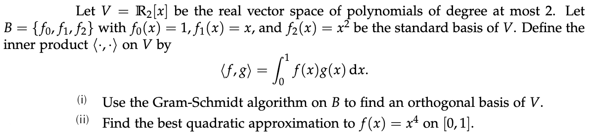 Let V
R2[x] be the real vector space of polynomials of degree at most 2. Let
{fo, f1, f2} with fo(x) = 1, f1 (x) = x, and f2(x) = x² be the standard basis of V. Define the
inner product (', ·) on V by
B =
(f,8) = | f(x)g(x) dx.
(i)
Use the Gram-Schmidt algorithm on B to find an orthogonal basis of V.
(1) Find the best quadratic approximation to f(x) = x* on [0,1].
