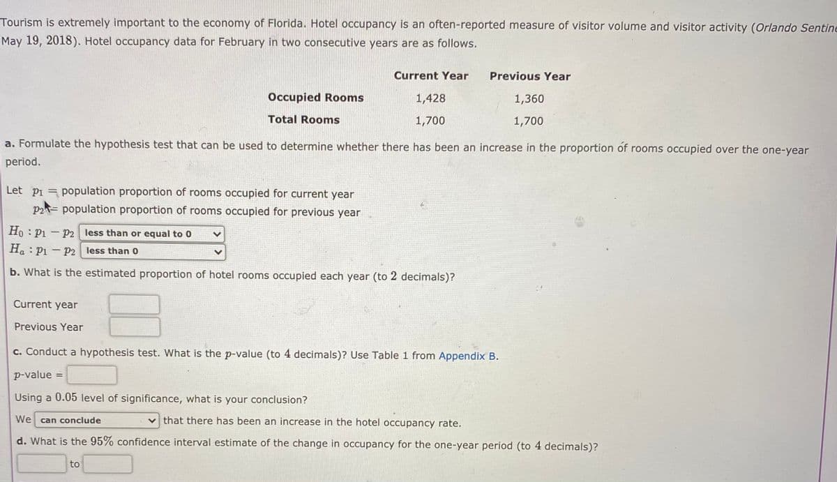 Tourism is extremely important to the economy of Florida. Hotel occupancy is an often-reported measure of visitor volume and visitor activity (Orlando Sentine
May 19, 2018). Hotel occupancy data for February in two consecutive years are as follows.
Current Year
Previous Year
Occupied Rooms
1,428
1,360
Total Rooms
1,700
1,700
a. Formulate the hypothesis test that can be used to determine whether there has been an increase in the proportion of rooms occupied over the one-year
period.
Let pi = population proportion of rooms occupied for current year
P2= population proportion of rooms occupied for previous year
Ho : P1 – P2 less than or equal to 0
H. : Pi - P2 less than 0
b. What is the estimated proportion of hotel rooms occupied each year (to 2 decimals)?
Current year
Previous Year
c. Conduct a hypothesis test. What is the p-value (to 4 decimals)? Use Table 1 from Appendix B.
p-value =
Using a 0.05 level of significance, what is your conclusion?
We can conclude
that there has been an increase in the hotel occupancy rate.
d. What is the 95% confidence interval estimate of the change in occupancy for the one-year period (to 4 decimals)?
to
