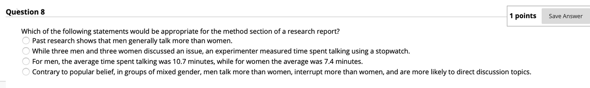 Question 8
1 points
Save Answer
Which of the following statements would be appropriate for the method section of a research report?
Past research shows that men generally talk more than women.
While three men and three women discussed an issue, an experimenter measured time spent talking using a stopwatch.
For men, the average time spent talking was 10.7 minutes, while for women the average was 7.4 minutes.
Contrary to popular belief, in groups of mixed gender, men talk more than women, interrupt more than women, and are more likely to direct discussion topics.
O000
