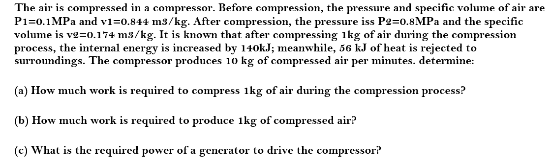 The air is compressed in a compressor. Before compression, the pressure and specific volume of air are
P1=0.1MPA and v1=0.844 m3/kg. After compression, the pressure iss P2=0.8MPA and the specific
volume is v2=0.174 m3/kg. It is known that after compressing 1kg of air during the compression
process, the internal energy is increased by 140kJ; meanwhile, 56 kJ of heat is rejected to
surroundings. The compressor produces 10 kg of compressed air per minutes. determine:
(a) How much work is required to compress 1kg of air during the compression process?
(b) How much work is required to produce 1kg of compressed air?
(c) What is the required power of a generator to drive the compressor?
