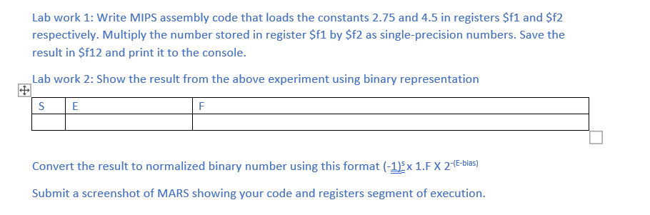 Lab work 1: Write MIPS assembly code that loads the constants 2.75 and 4.5 in registers $f1 and $f2
respectively. Multiply the number stored in register $f1 by $f2 as single-precision numbers. Save the
result in $f12 and print it to the console.
Lab work 2: Show the result from the above experiment using binary representation
S
E
F
Convert the result to normalized binary number using this format (-1) x 1.F X 2(E-bias)
Submit a screenshot of MARS showing your code and registers segment of execution.
