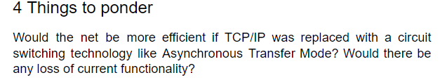 4 Things to ponder
Would the net be more efficient if TCP/IP was replaced with a circuit
switching technology like Asynchronous Transfer Mode? Would there be
any loss of current functionality?
