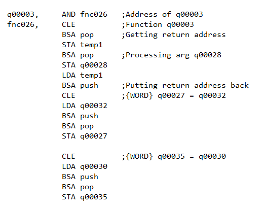 AND fnc026
;Address of q00003
;Function q00003
;Getting return address
q00003,
fnc026,
CLE
BSA pop
STA temp1
BSA pop
;Processing arg q00028
STA q00028
LDA temp1
BSA push
;Putting return address back
CLE
; {WORD} q00027 = q00032
LDA q00032
BSA push
BSA pop
STA q00027
CLE
;{WORD} q00035 = q00030
LDA q00030
BSA push
BSA pop
STA q00035
