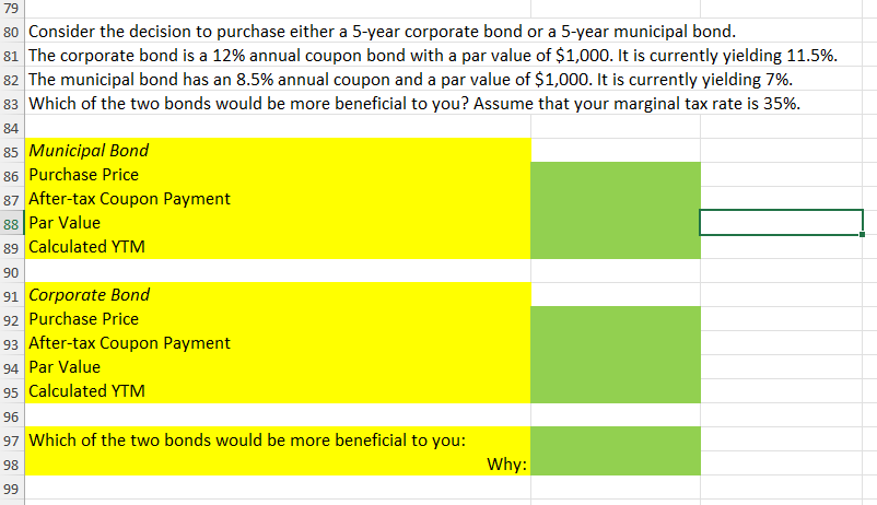 79
80 Consider the decision to purchase either a 5-year corporate bond or a 5-year municipal bond.
81 The corporate bond is a 12% annual coupon bond with a par value of $1,000. It is currently yielding 11.5%.
82 The municipal bond has an 8.5% annual coupon and a par value of $1,000. It is currently yielding 7%.
83 Which of the two bonds would be more beneficial to you? Assume that your marginal tax rate is 35%.
84
85 Municipal Bond
86 Purchase Price
87 After-tax Coupon Payment
88 Par Value
89 Calculated YTM
90
91 Corporate Bond
92 Purchase Price
93 After-tax Coupon Payment
94 Par Value
95 Calculated YTM
96
97 Which of the two bonds would be more beneficial to you:
98
99
Why: