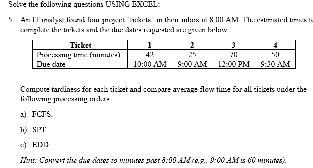 Solve the following questions USING EXCEL:
5. An IT analyst found four project "tickets" in their inbox at 8:00 AM. The estimated times to
complete the tickets and the due dates requested are given below.
Ticket
Processing time (minutes)
1
42
2
3
4
25
70
50
Due date
10:00 AM
9:00 AM
12:00 PM
9:30 AM
Compute tardiness for each ticket and compare average flow time for all tickets under the
following processing orders:
a) FCFS.
b) SPT.
c) EDD. |
Hint: Convert the due dates to minutes past 8:00 AM (e.g., 9:00 AM is 60 minutes).