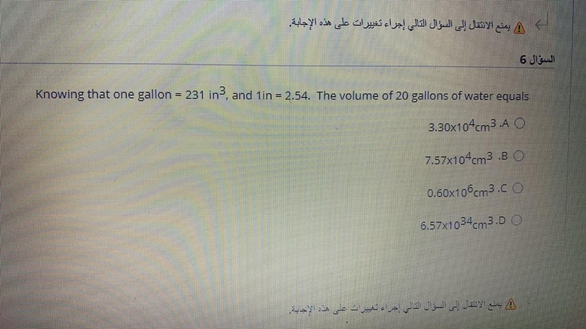 يمنع الانتقل إلى السؤال التالي إجراء تغي يرات على هذه الإجابة.
السؤال 6
Knowing that one gallon = 231 in, and 1in = 2.54. The volume of 20 gallons of water equals
%3D
3.30x104cm3 A O
7.57x10 cm3 B O
0.60x10°cm3 .C O
6.57x1034cm3.D O
يمنع الاننل إلى السؤال ادسي خراد تغيرات على هذه الإحية.
