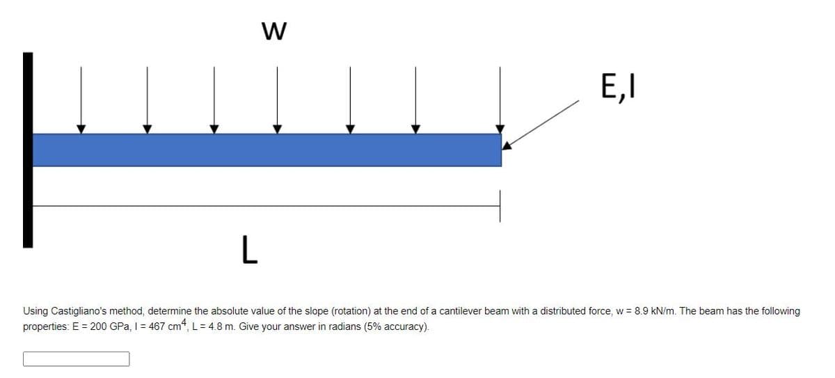 E,I
Using Castigliano's method, determine the absolute value of the slope (rotation) at the end of a cantilever beam with a distributed force, w = 8.9 kN/m. The beam has the following
properties: E = 200 GPa, I= 467 cm“, L= 4.8 m. Give your answer in radians (5% accuracy).
