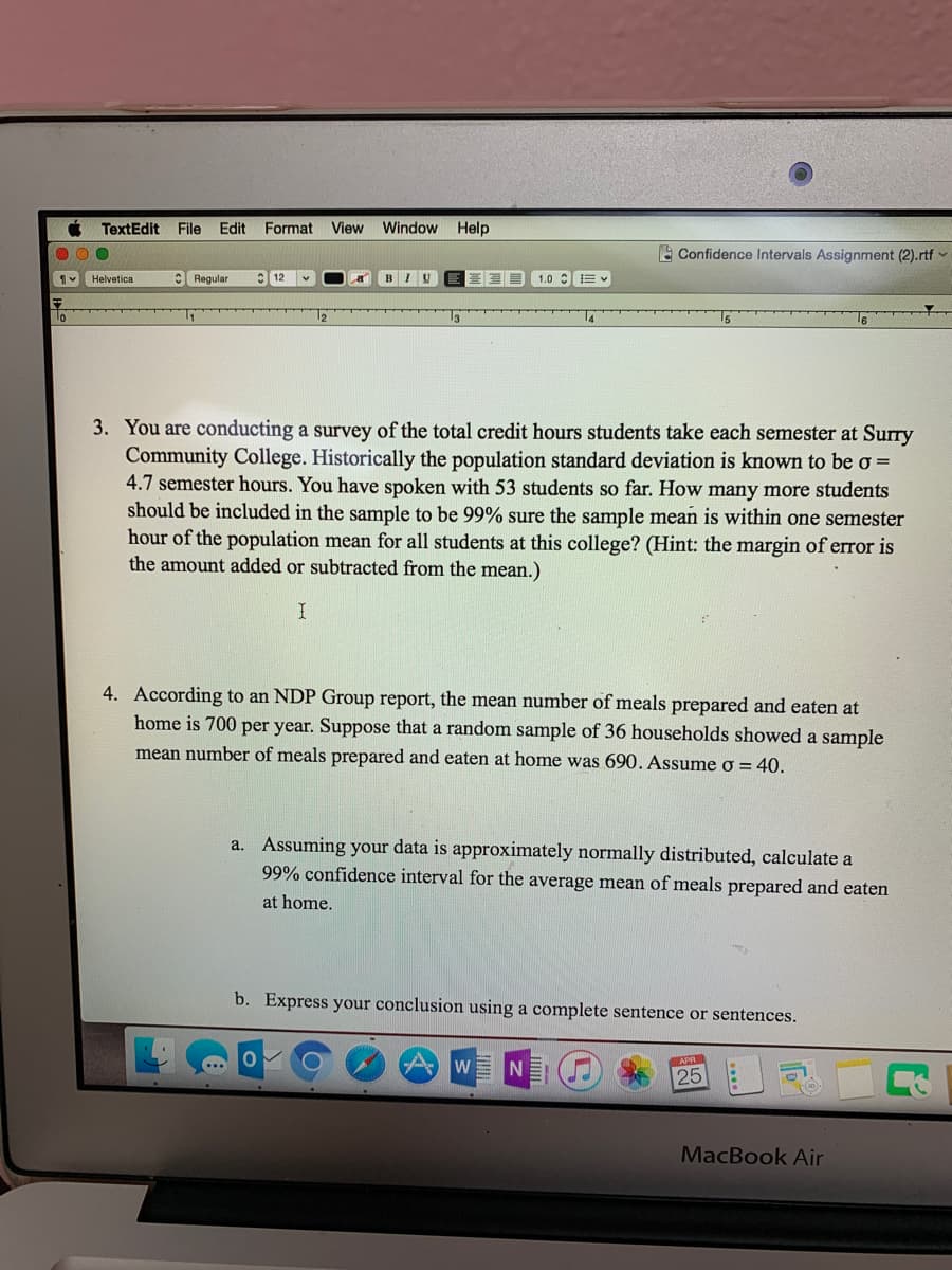 TextEdit
File
Edit
Format View Window Help
A Confidence Intervals Assignment (2).rtf v
Helvetica
C Regular
1.0 :E
3. You are conducting a survey of the total credit hours students take each semester at Surry
Community College. Historically the population standard deviation is known to be o =
4.7 semester hours. You have spoken with 53 students so far. How many more students
should be included in the sample to be 99% sure the sample mean is within one semester
hour of the population mean for all students at this college? (Hint: the margin of error is
the amount added or subtracted from the mean.)
4. According to an NDP Group report, the mean number of meals prepared and eaten at
home is 700 per year. Suppose that a random sample of 36 households showed a sample
mean number of meals prepared and eaten at home was 690. Assume o = 40.
a. Assuming your data is approximately normally distributed, calculate a
99% confidence interval for the average mean of meals prepared and eaten
at home.
b. Express your conclusion using a complete sentence or sentences.
APR
W
25
MacBook Air
