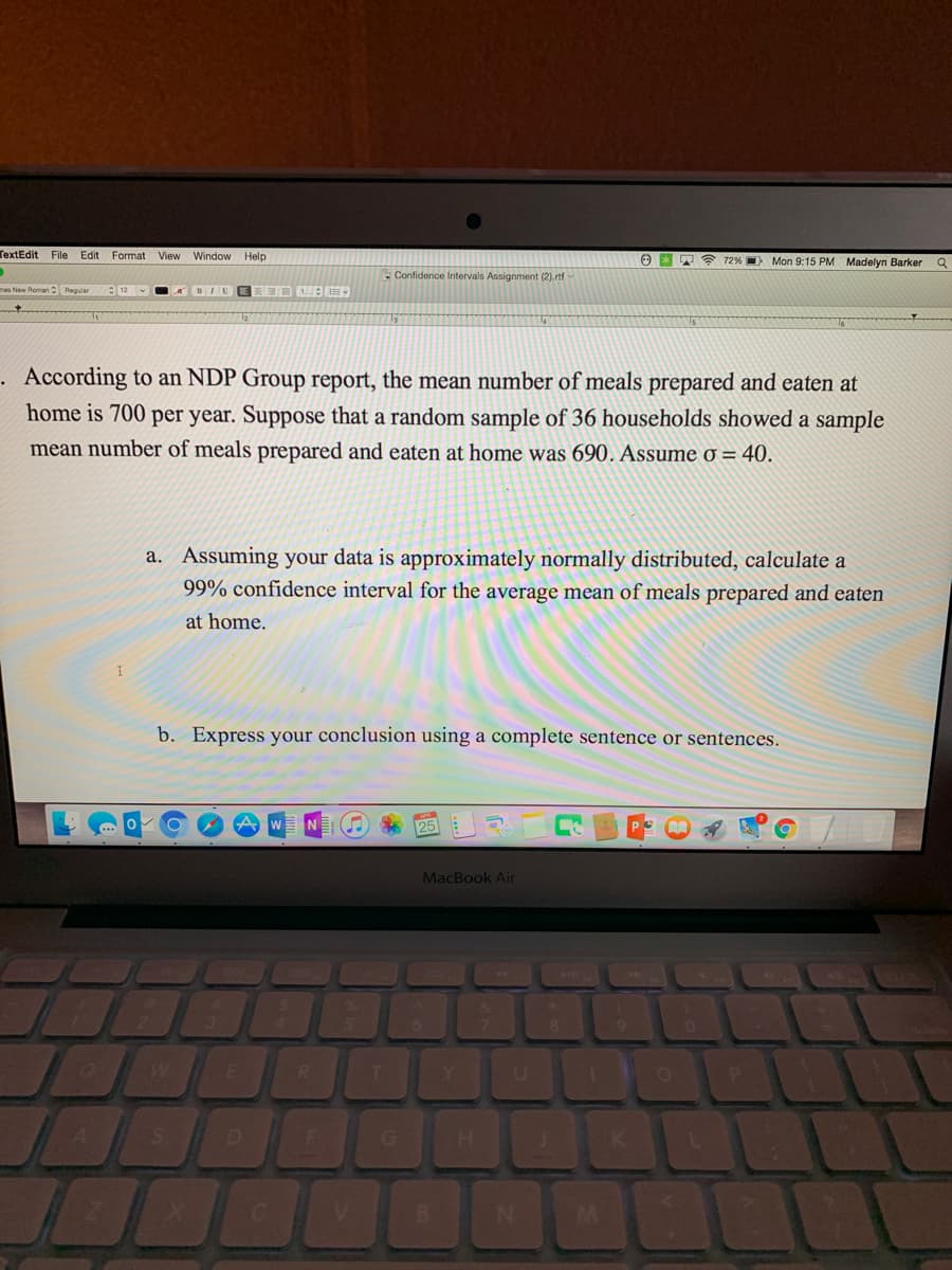 TextEdit File Edit Format View Window Help
72% Mon 9:15 PM Madelyn Barker
Confidence Intervals Assignment (2).rtf
Reqular
A BINE
According to an NDP Group report, the mean number of meals prepared and eaten at
home is 700 per year. Suppose that a random sample of 36 households showed a sample
mean number of meals prepared and eaten at home was 690. Assume o = 40.
a. Assuming your data is approximately normally distributed, calculate a
99% confidence interval for the average mean of meals prepared and eaten
at home.
b. Express your conclusion using a complete sentence or sentences.
MacBook Air
R
T.
G
