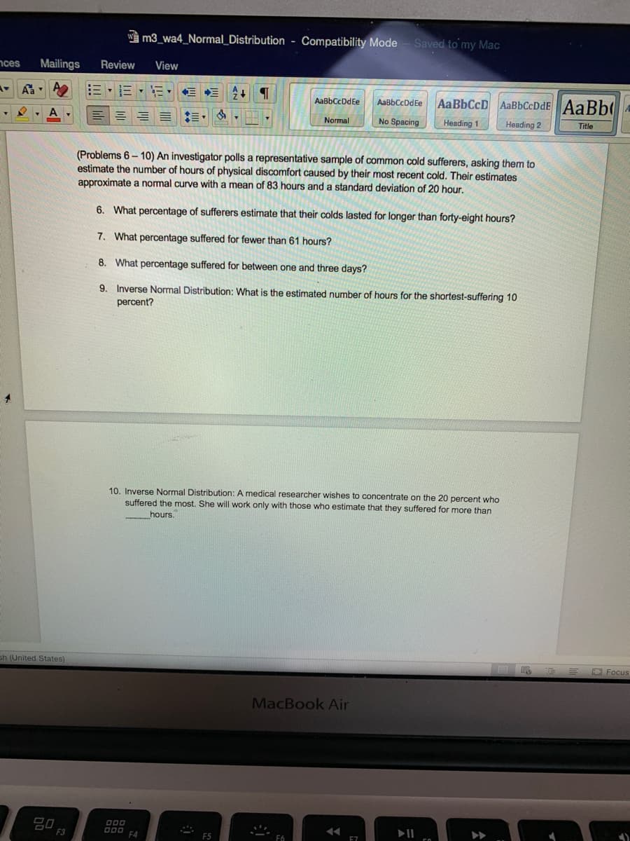 W m3_wa4_Normal_Distribution - Compatibility Mode
Saved to my Mac
nces
Mailings
Review
View
三,而
AaBbCcD AaBbCcDdE AaBb
AaBbCcDdEe
AaBbCcDdEe
A
E = = :=
Normal
No Spacing
Heading 1
Heading 2
Title
(Problems 6- 10) An investigator polls a representative sample of common cold sufferers, asking them to
estimate the number of hours of physical discomfort caused by their most recent cold. Their estimates
approximate a normal curve with a mean of 83 hours and a standard deviation of 20 hour.
6. What percentage of sufferers estimate that their colds lasted for longer than forty-eight hours?
7. What percentage suffered for fewer than 61 hours?
8. What percentage suffered for between one and three days?
9. Inverse Normal Distribution: What is the estimated number of hours for the shortest-suffering 10
percent?
10. Inverse Normal Distribution: A medical researcher wishes to concentrate on the 20 percent who
suffered the most. She will work only with those who estimate that they suffered for more than
hours.
sh (United States)
E E C Focus
MacBook Air
20
F3
D00
F4
F5
F6
E7
