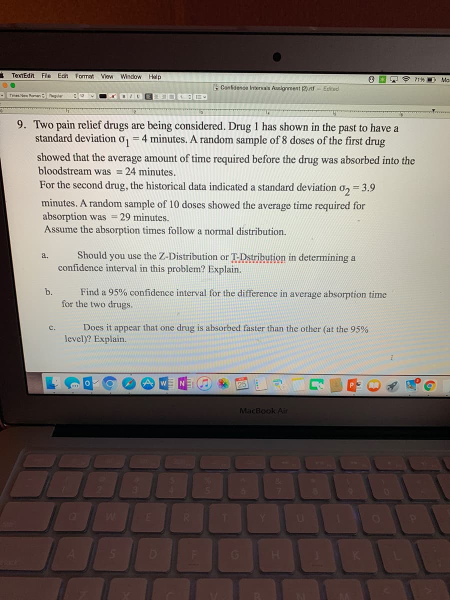 TextEdit File
Edit Format
View Window Help
Q? 71% D Mo
Confidence Intervals Assignment (2).rtf
Edited
v Times New Roman Regular
12
BIU
9. Two pain relief drugs are being considered. Drug 1 has shown in the past to have a
standard deviation o, =4 minutes. A random sample of 8 doses of the first drug
showed that the average amount of time required before the drug was absorbed into the
bloodstream was = 24 minutes.
For the second drug, the historical data indicated a standard deviation o, = 3.9
minutes. A random sample of 10 doses showed the average time required for
absorption was =29 minutes.
Assume the absorption times follow a normal distribution.
Should you use the Z-Distribution or T-Dstributiọn in determining a
confidence interval in this problem? Explain.
a.
Find a 95% confidence interval for the difference in average absorption time
for the two drugs.
b.
Does it appear that one drug is absorbed faster than the other (at the 95%
level)? Explain.
с.
N
25 :
MacBook Air
R.
T.
Y
U
G.
H.

