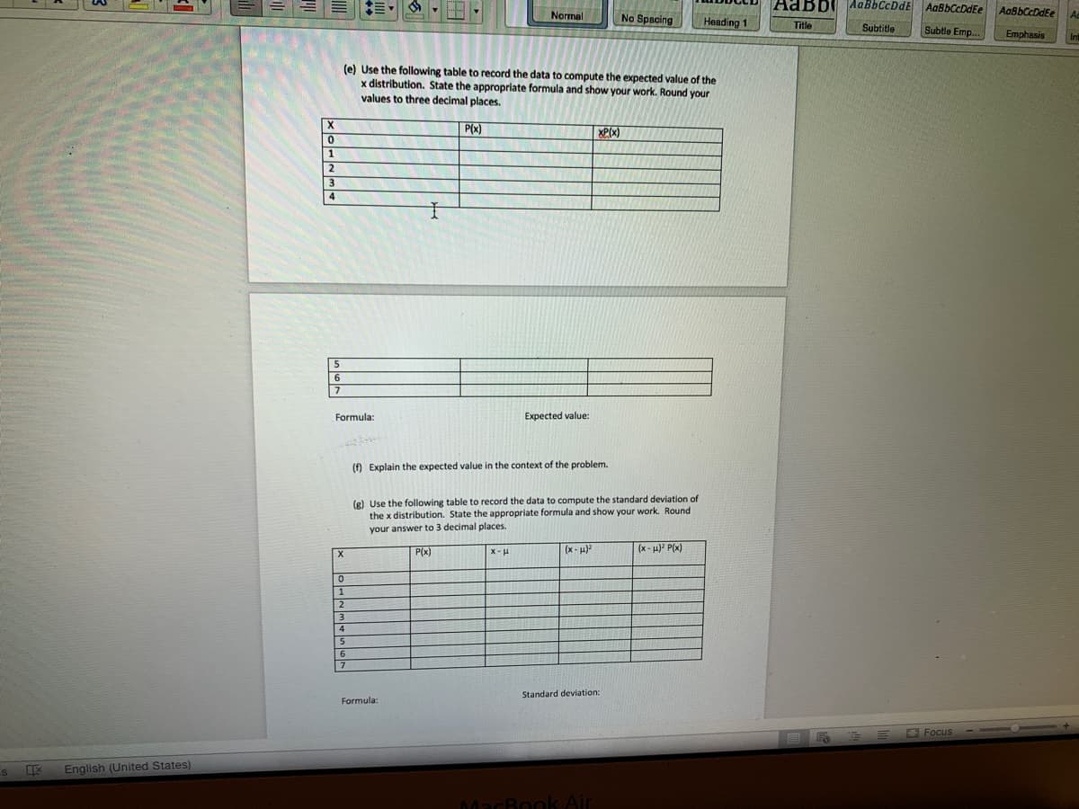 AaBbi AaBbCcDdE
AaBbCcDdEe
AaBbCcDdEe
Normal
No Spacing
Heading 1
Title
Subtitle
Subtle Emp.
Emphasis
(e) Use the following table to record the data to compute the expected value of the
x distribution. State the appropriate formula and show your work. Round your
values to three decimal places.
X
P(x)
XP(x)
5
6.
Formula:
Еxpe
d value:
() Explain the expected value in the context of the problem.
(R) Use the following table to record the data to compute the standard deviation of
the x distribution. State the appropriate formula and show your work. Round
your answer to 3 decimal places.
P(x)
x-H
(x - H)?
(x - 4) P(x)
6.
7
Standard deviation:
Formula:
OFocus
English (United States)
MacBook Air
