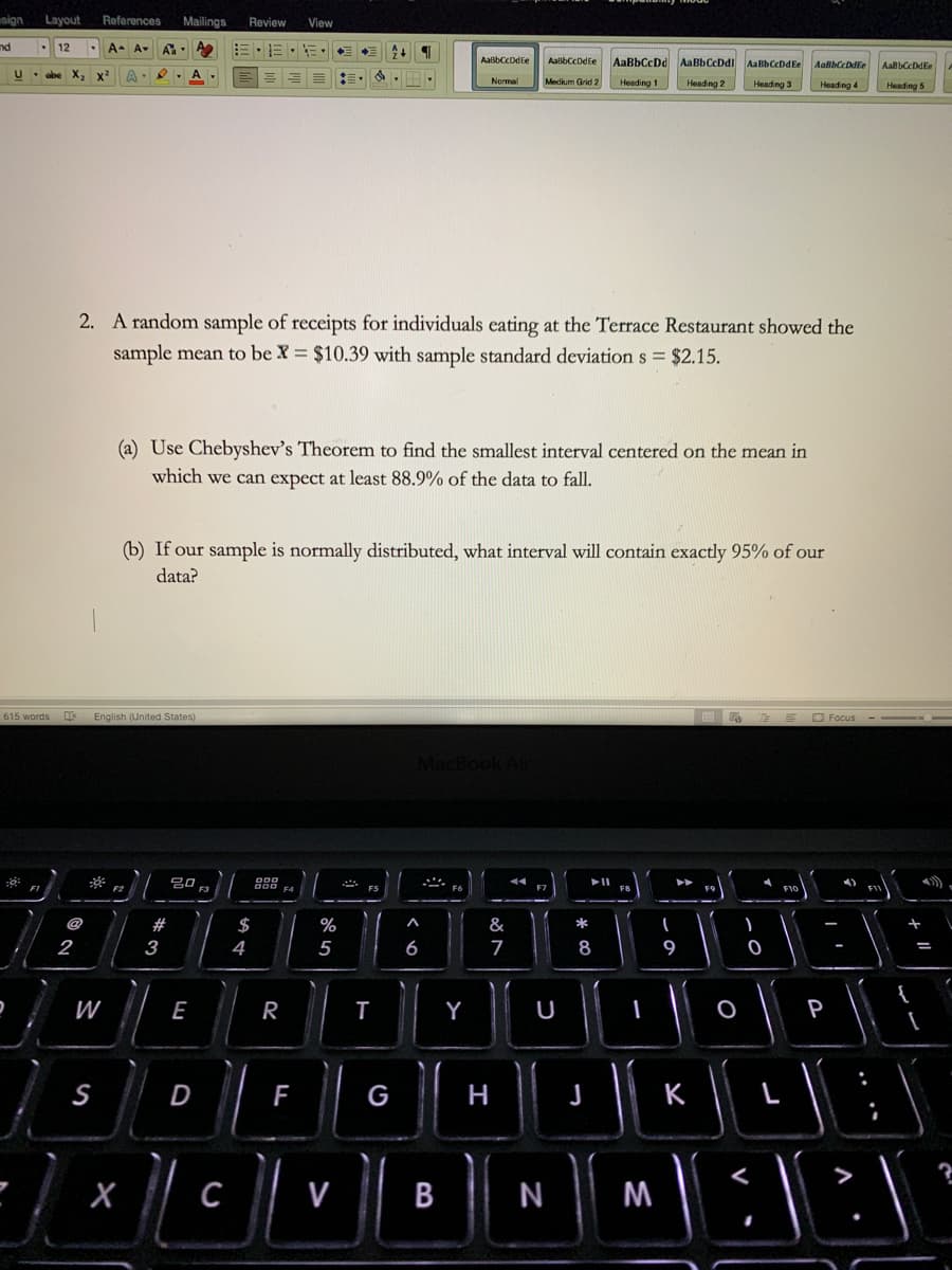 sign
Layout
References
Mailings
Review
View
nd
12
A-
A-
AaßbCcDdEe
AabbCcDdEe
AaBbCcDd AaBbCcDdl AaBbCcDdEe
AalbCcDdle
AabbCcDdEe
U- abe
A-
II
Medium Grid 2
Nermal
Heading 1
Heading 2
Heading 3
Heading 4
Heading 5
2. A random sample of receipts for individuals eating at the Terrace Restaurant showed the
sample mean to be X = $10.39 with sample standard deviation s = $2.15.
(a) Use Chebyshev's Theorem to find the smallest interval centered on the mean in
which we can expect at least 88.9% of the data to fall.
(b) If our sample is normally distributed, what interval will contain exactly 95% of our
data?
615 words
English (United States)
O Focus
Mac
吕0,
F2
F3
F7
FE
F9
@
$
%
&
*
2
3
4
5
6
8
9
W
E
R
U
P
D
F
G
H
K
C
V
В
N
M
