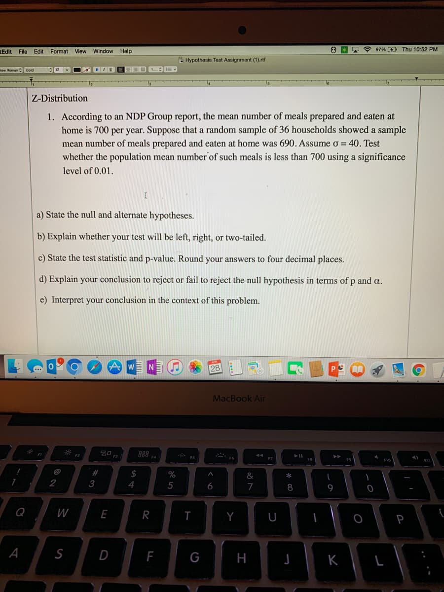 Edit File Edit Format View Window Help
Ⓒ*
97% [4] Thu 10:52 PM
Hypothesis Test Assignment (1).rtf
How Roman Bold
12
BIU
1....
Z-Distribution
1. According to an NDP Group report, the mean number of meals prepared and eaten at
home is 700 per year. Suppose that a random sample of 36 households showed a sample
mean number of meals prepared and eaten at home was 690. Assume o = 40. Test
whether the population mean number of such meals is less than 700 using a significance
level of 0.01.
I
a) State the null and alternate hypotheses.
b) Explain whether your test will be left, right, or two-tailed.
c) State the test statistic and p-value. Round your answers to four decimal places.
d) Explain your conclusion to reject or fail to reject the null hypothesis in terms of p and a.
e) Interpret your conclusion in the context of this problem.
APR
0
Aw
28
K
P
MacBook Air
44
F6
!
7
Q
A
:0
FI
2
W
S
F2
#3
20
E
D
F3
$
4
DOD
DOD F4
R
F
%
5
**
F5
T
G
6
Y
&
7
H
F7
U
* 00
► 11
8
J
FB
1
(
9
K
FO
O
-0
A
F10
L
P
6
F11