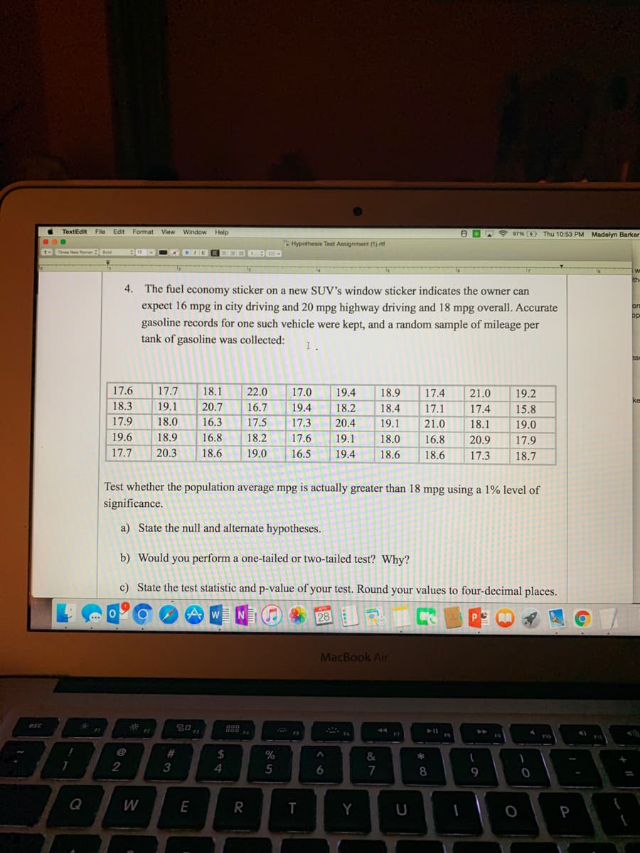 esc
.
1
TextEdit File Edit
Times New Roman Bold
!
7
Format View Window Help
Hypothesis Test Assignment (1).rtf
KHIDEEOD CE
4. The fuel economy sticker on a new SUV's window sticker indicates the owner can
expect 16 mpg in city driving and 20 mpg highway driving and 18 mpg overall. Accurate
gasoline records for one such vehicle were kept, and a random sample of mileage per
tank of gasoline was collected: I.
17.6
17.7 18.1
22.0
17.0
19.4 18.9 17.4 21.0
19.2
18.3
19.1
20.7
16.7
19.4
18.2
18.4
17.1
17.4
15.8
17.9
18.0
16.3
17.5
17.3 20.4
19.1
21.0
18.1
19.0
19.6
18.9
16.8
18.2
17.6
19.1
18.0
16.8
20.9
17.9
17.7 20.3
18.6
19.0
16.5
19.4
18.6
18.6
17.3
18.7
Test whether the population average mpg is actually greater than 18 mpg using a 1% level of
significance.
a) State the null and alternate hypotheses.
b) Would you perform a one-tailed or two-tailed test? Why?
c) State the test statistic and p-value of your test. Round your values to four-decimal places.
Aw
NE
28
PC
MacBook Air
8:
*FZ
44
Q
2
W
#
3
20
E
F3
000
DOD
$
4
F4
R
70
%
5
FS
T
A
6
Y
&
7
F7
U
*
8
I
1
9
97% [4) Thu 10:53 PM Madelyn Barker
W
th
on
pp
Ba
ke
1
O
0
F10
o
A
P
{