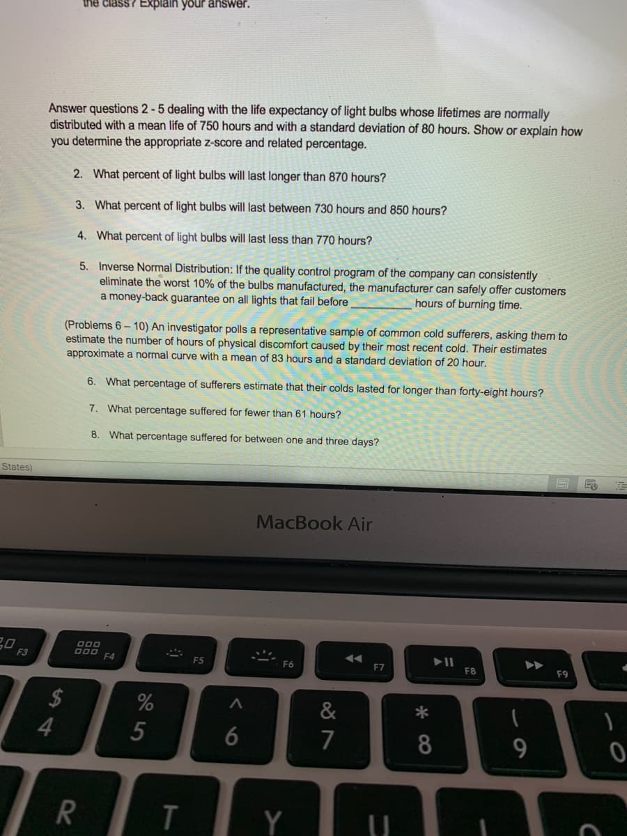 the class? Explain your answer.
Answer questions 2-5 dealing with the life expectancy of light bulbs whose lifetimes are normally
distributed with a mean life of 750 hours and with a standard deviation of 80 hours. Show or explain how
you determine the appropriate z-score and related percentage.
2. What percent of light bulbs will last longer than 870 hours?
3. What percent of light bulbs will last between 730 hours and 850 hours?
4. What percent of light bulbs will last less than 770 hours?
5. Inverse Normal Distribution: If the quality control program of the company can consistently
eliminate the worst 10% of the bulbs manufactured, the manufacturer can safely offer customers
a money-back guarantee on all lights that fail before
hours of burning time.
(Problems 6- 10) An investigator polls a representative sample of common cold sufferers, asking them to
estimate the number of hours of physical discomfort caused by their most recent cold. Their estimates
approximate a normal curve with a mean of 83 hours and a standard deviation of 20 hour.
6. What percentage of sufferers estimate that their colds lasted for longer than forty-eight hours?
7. What percentage suffered for fewer than 61 hours?
8. What percentage suffered for between one and three days?
States)
MacBook Air
F3
F4
F5
F7
F8
F9
$
%
&
*
4
7
8
Y
6
5
