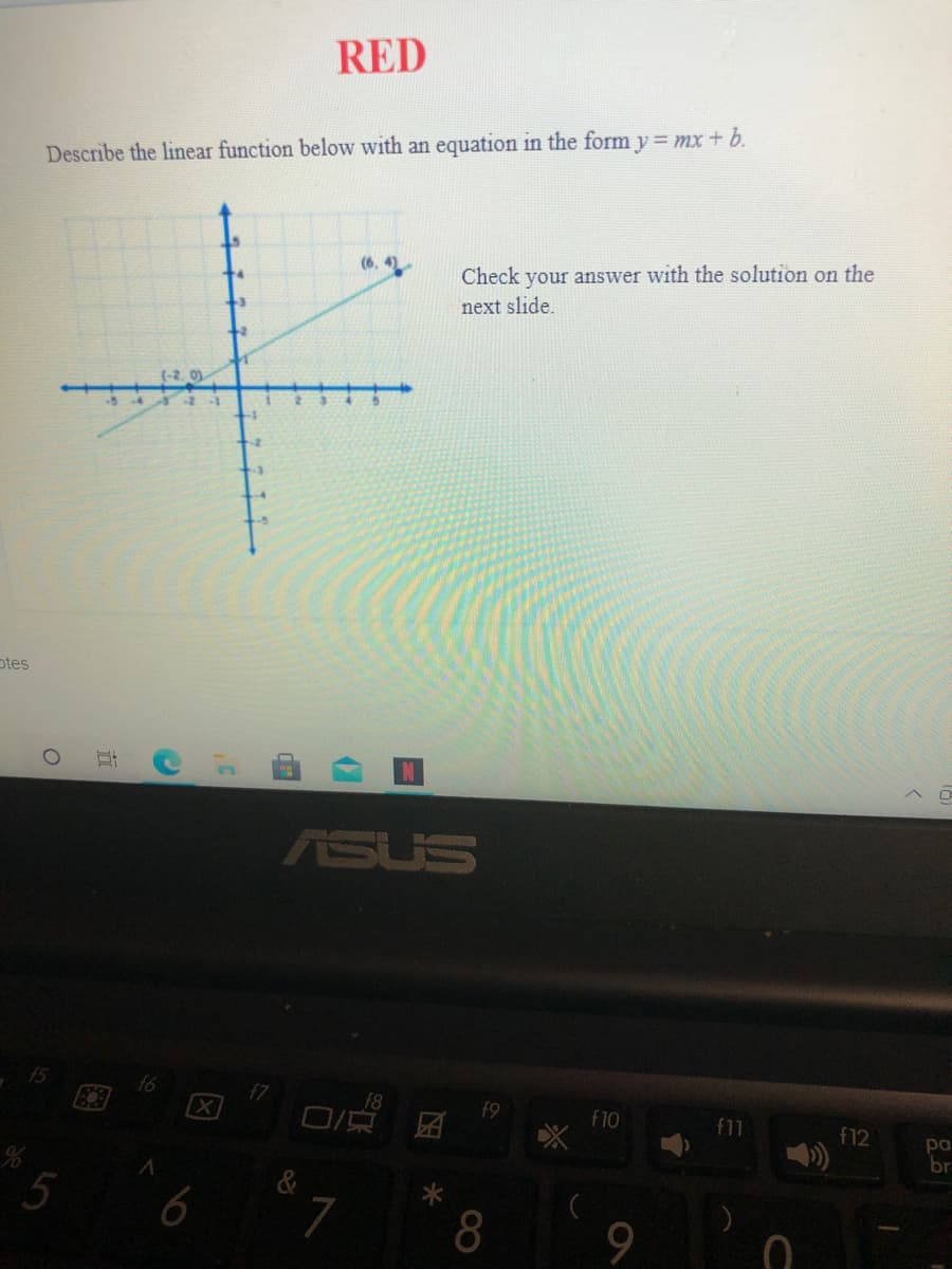 RED
Describe the linear function below with an equation in the form y = mx+ b.
(6. 4)
Check your answer with the solution on the
-3
next slide.
12
(-2, 0)
otes
ASUS
f5
f7
F8
f10
f11
f12
pa
br
7
00
