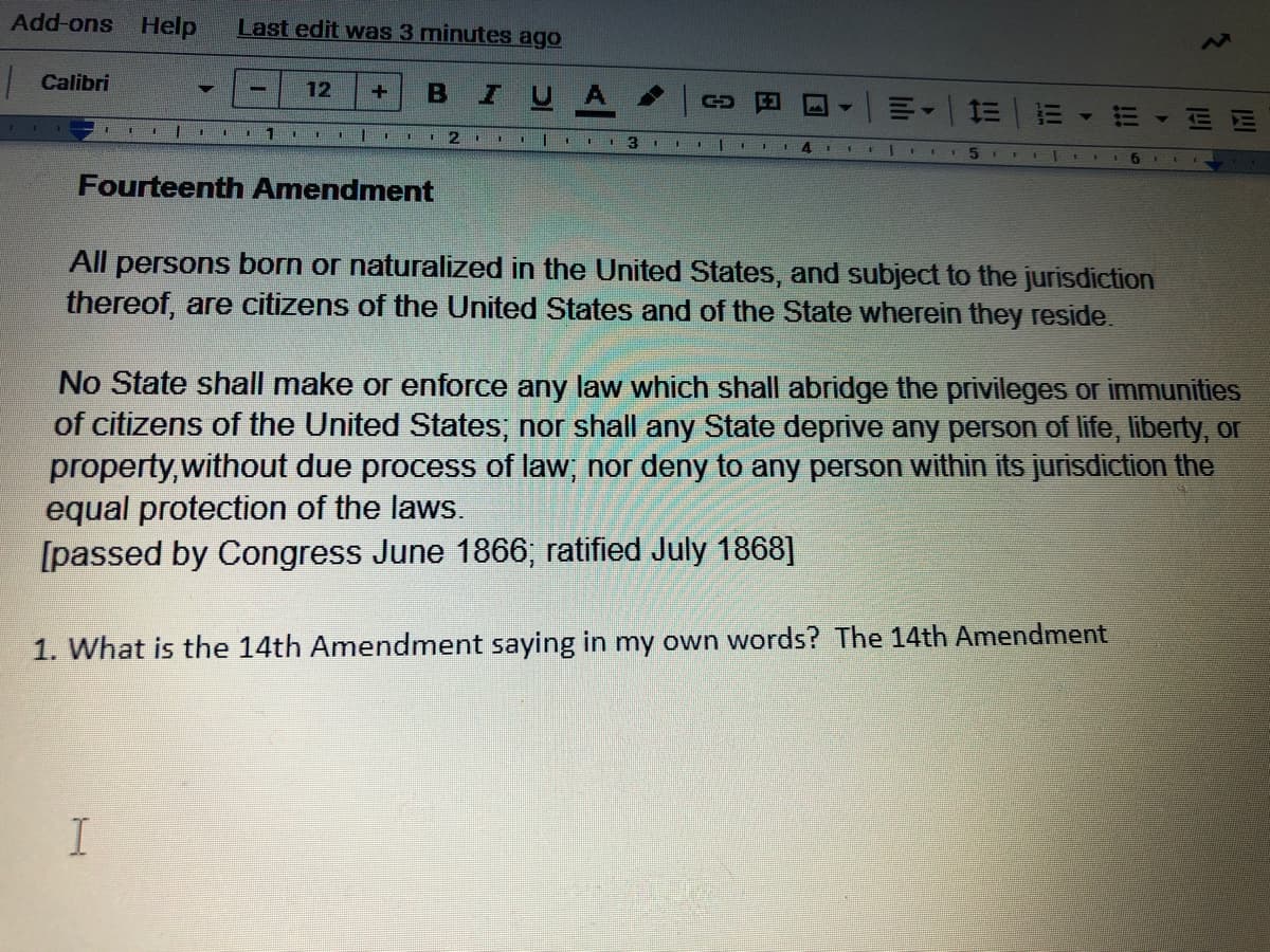 Add-ons Help
Last edit was 3 minutes ago
| Calibri
IUA
12
%3D
三
!!
3.
14
1111 EII6 1
Fourteenth Amendment
All persons born or naturalized in the United States, and subject to the jurisdiction
thereof, are citizens of the United States and of the State wherein they reside.
No State shall make or enforce any law which shall abridge the privileges or immunities
of citizens of the United States; nor shall any State deprive any person of life, liberty, or
property,without due process of law, nor deny to any person within its jurisdiction the
equal protection of the laws.
[passed by Congress June 1866; ratified July 1868]
1. What is the 14th Amendment saying in my own words? The 14th Amendment
lili
