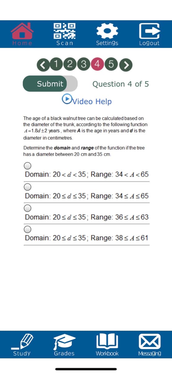 Home
Scan
Settings
Logout
000046O
Submit
Question 4 of 5
Ovideo Help
The age of a black walnut tree can be calculated based on
the diameter of the trunk, according to the following function
A=1.8d±2 years , where A is the age in years and d is the
diameter in centimetres.
Determine the domain and range of the function if the tree
has a diameter between 20 cm and 35 cm.
Domain: 20 < d <35; Range: 34 < A<65
Domain: 20< d < 35; Range: 34<A<65
Domain: 20< d <35; Range: 36<A<63
Domain: 20<d <35; Range: 38 SA<61
Study
Grades
Workbook
Messaging
E
