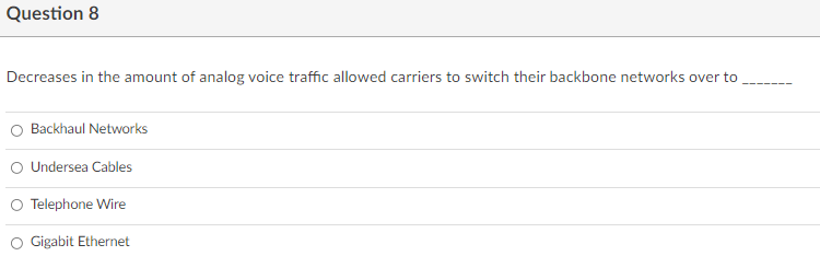 Question 8
Decreases in the amount of analog voice traffic allowed carriers to switch their backbone networks over to
O Backhaul Networks
O Undersea Cables
O Telephone Wire
O Gigabit Ethernet
