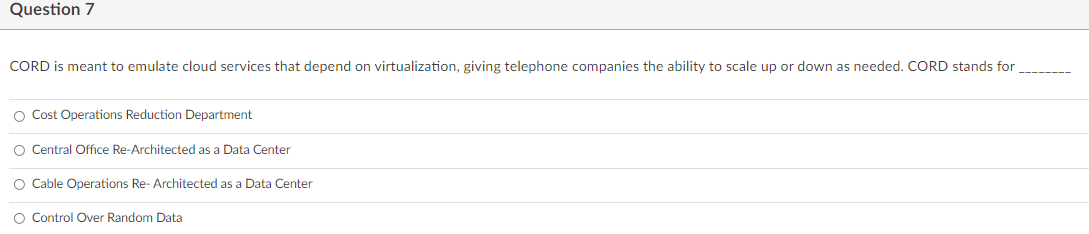 Question 7
CORD is meant to emulate cloud services that depend on virtualization, giving telephone companies the ability to scale up or down as needed. CORD stands for
O Cost Operations Reduction Department
O Central Office Re-Architected as a Data Center
O Cable Operations Re- Architected as a Data Center
O Control Over Random Data
