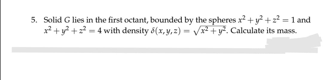 5. Solid G lies in the first octant, bounded by the spheres x2 + y?+z?
x2 + y? + z? = 4 with density 8(x, y,z) = Vx² + y². Calculate its mass.
= 1 and
