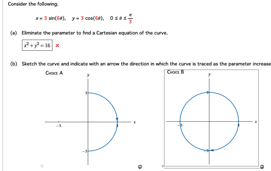 Consider the following.
x = 3 sin(60), y = 3 cos(60), Oses
(a) Eliminate the parameter to find a Cartesian equation of the curve.
+y²=16 x
(b) Sketch the curve and indicate with an arrow the direction in which the curve is traced as the parameter increase
CHOICE A
CHOICE B
y
O