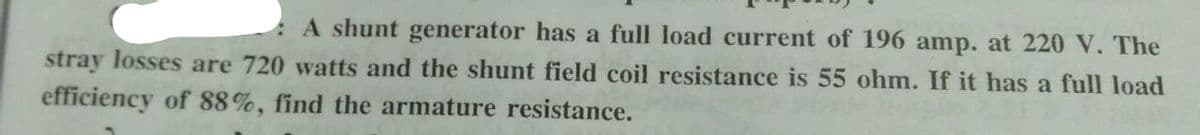 A shunt generator has a full load current of 196 amp. at 220 V. The
stray losses are 720 watts and the shunt field coil resistance is 55 ohm. If it has a full load
efficiency of 88%, find the armature resistance.