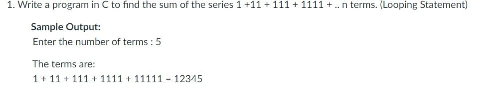 1. Write a program in C to find the sum of the series 1 +11 + 111 + 1111 + .. n terms. (Looping Statement)
Sample Output:
Enter the number of terms :5
The terms are:
1 + 11 + 111 + 1111 + 11111 = 12345
