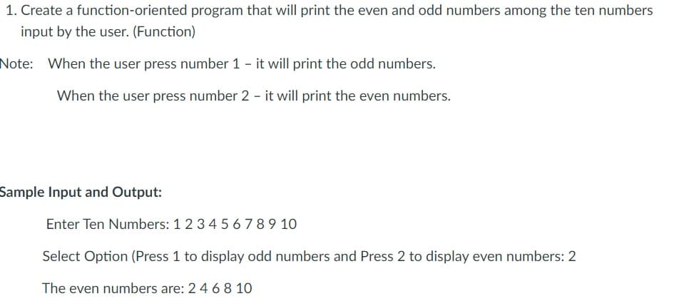 1. Create a function-oriented program that will print the even and odd numbers among the ten numbers
input by the user. (Function)
Note: When the user press number 1 - it will print the odd numbers.
When the user press number 2 - it will print the even numbers.
Sample Input and Output:
Enter Ten Numbers: 1 2 34 5 67 89 10
Select Option (Press 1 to display odd numbers and Press 2 to display even numbers: 2
The even numbers are: 2 4 6 8 10
