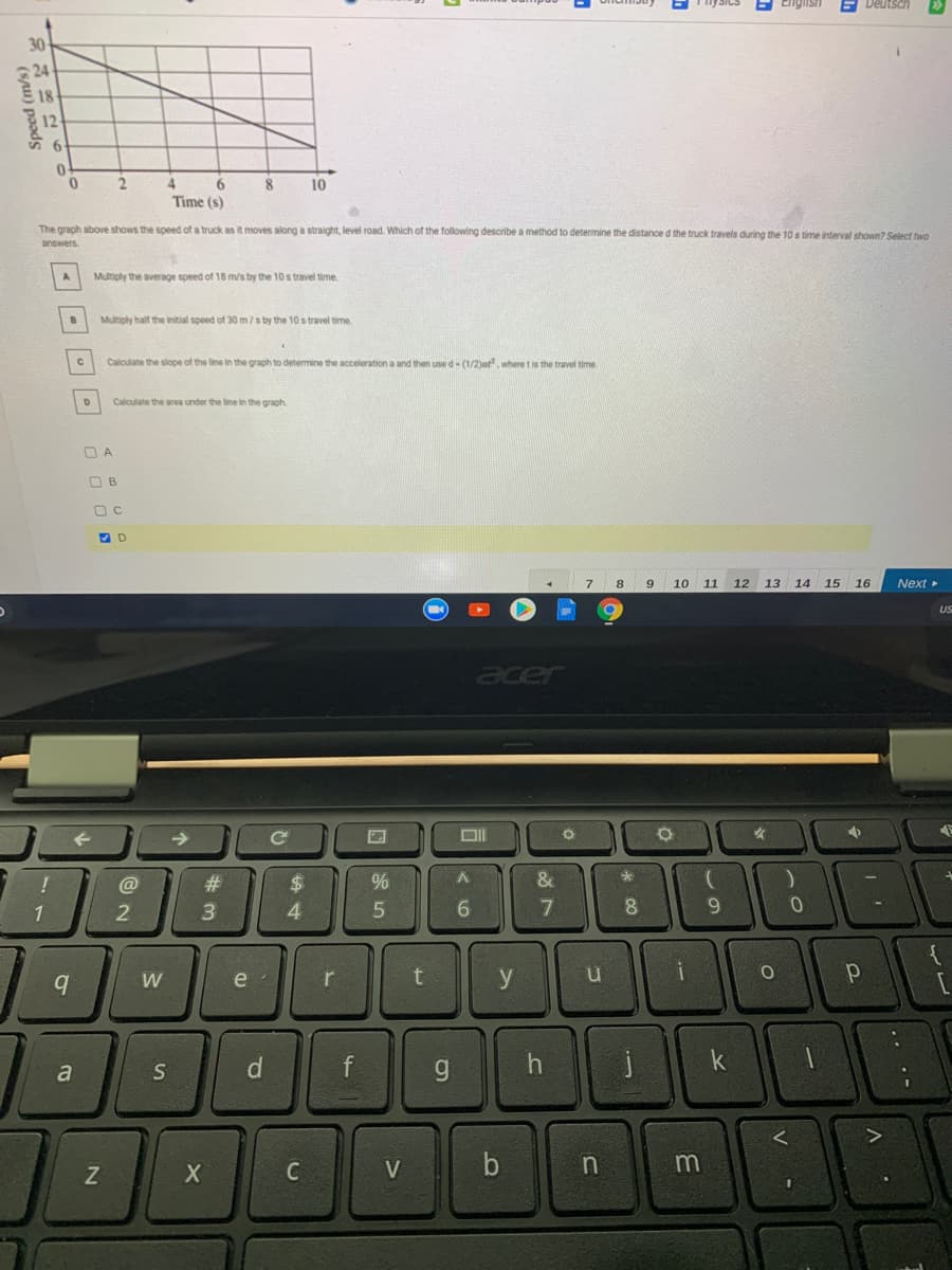 Ciglish
E Deutsch
30
18
4.
8.
10
Time (s)
The graph above shows the speed of a truck as it moves along a straight, level road. Which of the following describe a method to determine the distance d the truck travels during the 10 s time interval shown? Select two
answers
Multiply the average speed of 18 m/s by the 10 s travel time.
Multiply half the initial speed of 30m/s by the 10 s travel time.
Calculate the slope of the line in the graph to determine the acceleration a and then use d- (1/2)at where t is the travel time
Calculate the area under the line in the graph
O A
O B
8.
9.
10
11
12
13
14 15 16
Next
US
acer
->
C
@
%23
2$
1
2
3
6.
8
W
e
r
y
d
f
k
a
C
V
b
1
%44
Speed (m/s)

