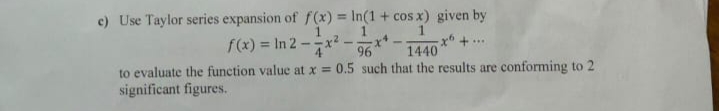 c) Use Taylor series expansion of f (x) = In(1 + cos x) given by
%3D
f(x) = In 2 –x² -*-
-x* +..
1440
to evaluate the function value at x = 0.5 such that the results are conforming to 2
significant figures.
