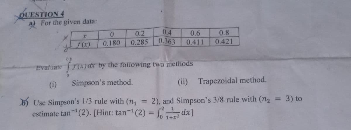 OUESTION 4
a) For the given data:
0.4
0.363
0.2
0.6
0.8
f(x)
0.180
0.285
0.411
0.421
08
frandr by the rfollowing two methods
0.
Simpson's method.
(ii)
Trapezoidal method.
(i)
b) Use Simpson's 1/3 rule with (n, = 2), and Simpson's 3/8 rule with (n2 = 3) to
estimate tan (2). [Hint: tan-1(2) = S
%3D
%3D
%3D
