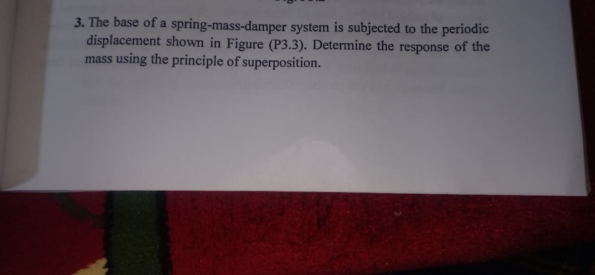 3. The base of a spring-mass-damper system is subjected to the periodic
displacement shown in Figure (P3.3). Determine the response of the
mass using the principle of superposition.
