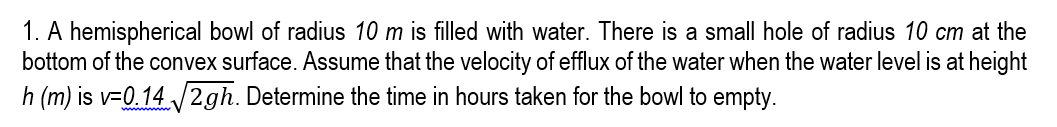 1. A hemispherical bowl of radius 10 m is filled with water. There is a small hole of radius 10 cm at the
bottom of the convex surface. ASsume that the velocity of efflux of the water when the water level is at height
h (m) is v=0.14 /2gh. Determine the time in hours taken for the bowl to empty.
