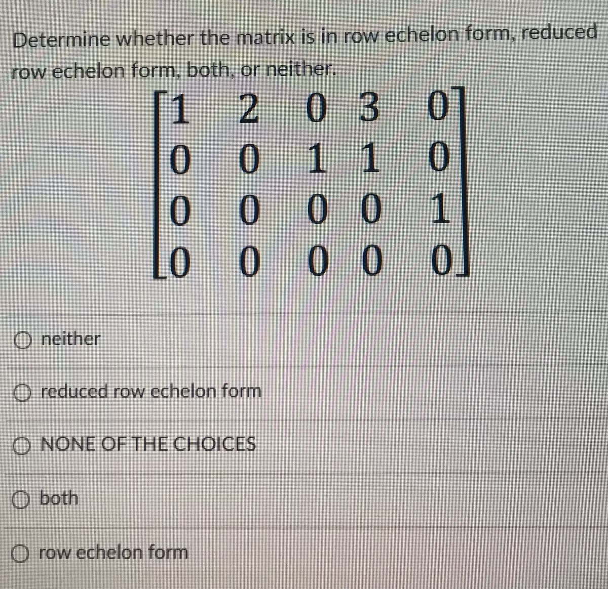 Determine whether the matrix is in row echelon form, reduced
row echelon form, both, or neither.
1
203
0
0 1 1
0001
0
Lo
000 0
O neither
O reduced row echelon form
O NONE OF THE CHOICES
O both
O row echelon form
01
0