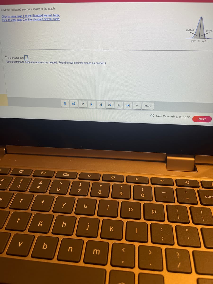 Find the indicated z-scores shown in the graph.
Click to view page 1 of the Standard Normal Table.
Click to view page 2 of the Standard Normal Table
#
e
The z-scores are
(Use a comma to separate answers as needed. Round to two decimal places as needed.)
C
A LA
$
4
r
f
I
V
G
%
5
t
6.0
g
b
A
6
H
Oll
y
h
4
n
"
V po
&
7
O
u
j
√
* 00
8
KIER
3
O
k
U₁
(
9
V
-
(00)
O
+
1
More
)
0
Time Remaining: 00:18:53
р
➜
....
0.4744
ì
➜
+ 11
=
=-
0.4744
z=? 0 Z=?
Next
1
back