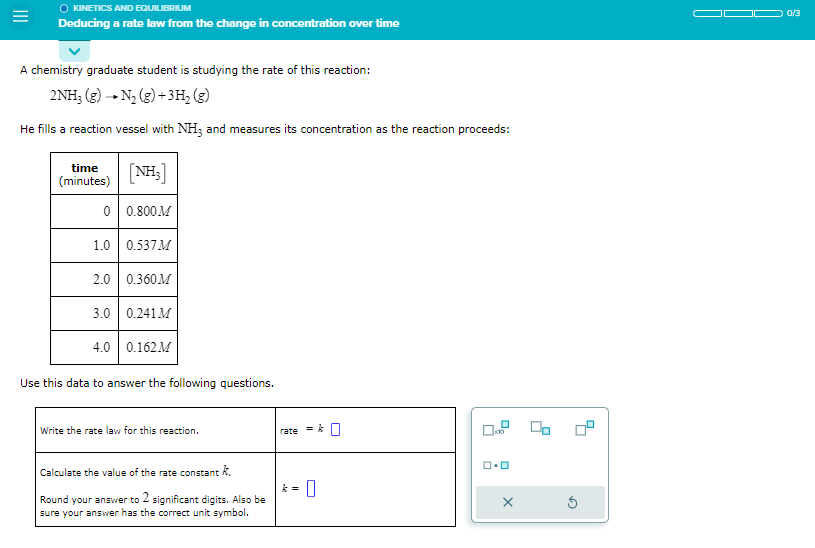 KINETICS AND EQUILIBRIUM
Deducing a rate law from the change in concentration over time
A chemistry graduate student is studying the rate of this reaction:
2NH3 (g) - N₂ (g) + 3H₂ (g)
He fills a reaction vessel with NH3 and measures its concentration as the reaction proceeds:
time
(minutes)
[NH₂]
0 0.800M
1.0 0.537M
2.0 0.360M
3.0 0.241 M
4.0 0.162M
Use this data to answer the following questions.
Write the rate law for this reaction.
Calculate the value of the rate constant k.
Round your answer to 2 significant digits. Also be
sure your answer has the correct unit symbol.
rate
= k0
0
ロ・ロ
X
00
0/3