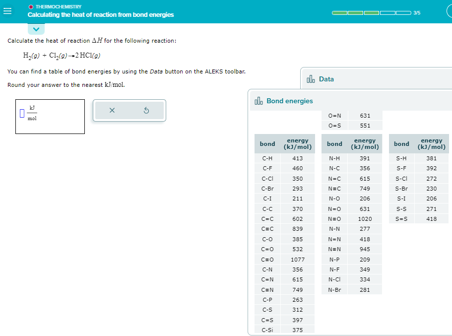 =
O THERMOCHEMISTRY
Calculating the heat of reaction from bond energies
Calculate the heat of reaction AH for the following reaction:
H₂(g) + Cl₂(g) →2 HCl(g)
You can find a table of bond energies by using the Data button on the ALEKS toolbar.
Round your answer to the nearest kJ/mol.
П
mol
X
lo Bond energies
bond
C-H
C-F
C-CI
C-Br
C-I
C=C
C=C
C-O
C=O
C=0
C-N
C=N
C=N
C-P
C-S
C=S
C-Si
energy
(kJ/mol)
413
460
350
293
211
370
602
839
385
532
1077
356
615
olo Data
749
263
312
397
375
O=N
O=S
bond
N-H
N-C
N=C
N=C
N-O
N=O
N=O
N-N
N=N
N=N
N-P
N-F
N-CI
N-Br
631
551
energy
(kJ/mol)
391
356
615
749
206
631
1020
277
418
945
209
349
334
281
bond
S-H
S-F
S-CI
S-Br
S-I
S-S
S=S
3/5
energy
(kJ/mol)
381
392
272
230
206
271
418