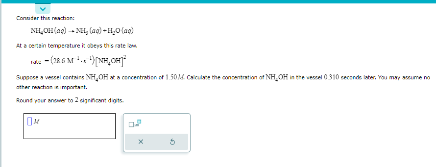 Consider this reaction:
NH_OH(aq) —+NH, (aq)+H_O(aq)
At a certain temperature it obeys this rate law.
=(28.6 M¹-s¯¹) [NH₂OH]²
S
rate =
Suppose a vessel contains NH₂OH at a concentration of 1.50M. Calculate the concentration of NH₂OH in the vessel 0.310 seconds later. You may assume no
other reaction is important.
Round your answer to 2 significant digits.
0
X
Ś