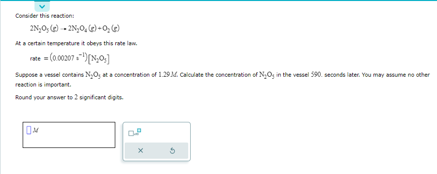 Consider this reaction:
2N₂O5 (g) → 2N₂O4 (g) + O₂(g)
At a certain temperature it obeys this rate law.
rate = (0.00207 s¹) [N₂05]
Suppose a vessel contains N₂O5 at a concentration of 1.29 M. Calculate the concentration of N₂O5 in the vessel 590. seconds later. You may assume no other
reaction is important.
Round your answer to 2 significant digits.
x10
Ś