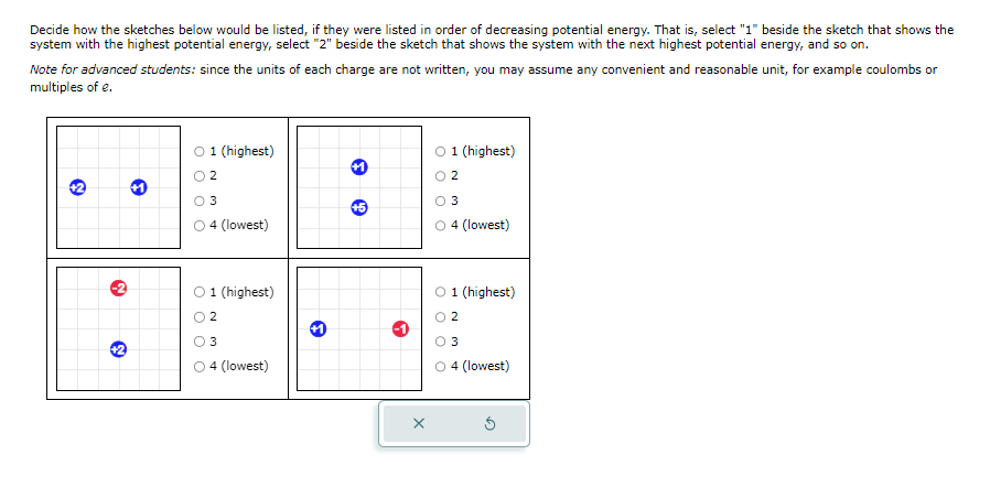 Decide how the sketches below would be listed, if they were listed in order of decreasing potential energy. That is, select "1" beside the sketch that shows the
system with the highest potential energy, select "2" beside the sketch that shows the system with the next highest potential energy, and so on.
Note for advanced students: since the units of each charge are not written, you may assume any convenient and reasonable unit, for example coulombs or
multiples of e.
+2
N
+2
O 1 (highest)
2
3
4 (lowest)
O 1 (highest)
2
3
4 (lowest)
e
+5
O 1 (highest)
02
0 3
○ 4 (lowest)
O 1 (highest)
2
3
O4 (lowest)