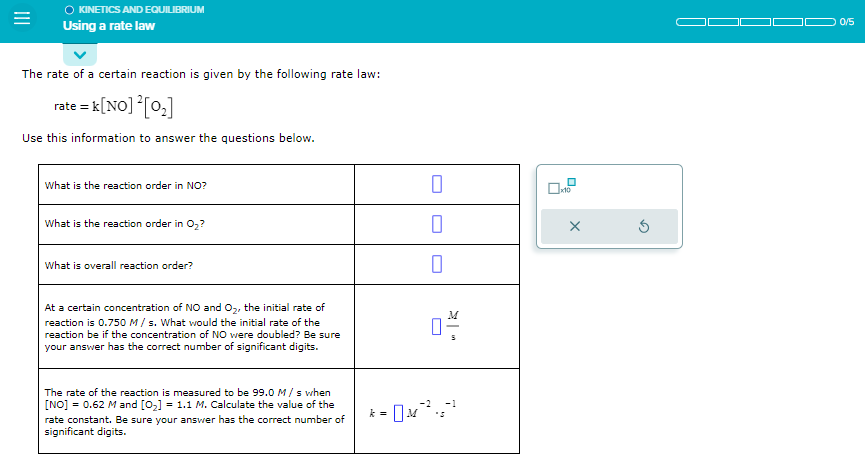 =
O KINETICS AND EQUILIBRIUM
Using a rate law
The rate of a certain reaction is given by the following rate law:
rate = k [NO] ² [0₂]
Use this information to answer the questions below.
What is the reaction order in NO?
What is the reaction order in O₂?
What is overall reaction order?
At a certain concentration of NO and O₂, the initial rate of
reaction is 0.750 M/s. What would the initial rate of the
reaction be if the concentration of NO were doubled? Be sure
your answer has the correct number of significant digits.
The rate of the reaction is measured to be 99.0 M/s when
[NO] = 0.62 M and [0₂] = 1.1 M. Calculate the value of the
rate constant. Be sure your answer has the correct number of
significant digits.
0
0
-2
-1
k = 0 M²³².5²²
x10
X
5
0/5