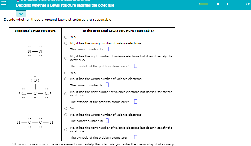 =
Deciding whether a Lewis structure satisfies the octet rule
Decide whether these proposed Lewis structures are reasonable.
proposed Lewis structure
:5:
I
:Z:
H-
:0:
|
U:
-C-C-H
Is the proposed Lewis structure reasonable?
Yes.
No, it has the wrong number of valence electrons.
The correct number is: 0
No, it has the right number of valence electrons but doesn't satisfy the
octet rule.
The symbols of the problem atoms are:* 0
Yes.
No, it has the wrong number of valence electrons.
The correct number is: 0
No, it has the right number of valence electrons but doesn't satisfy the
octet rule.
The symbols of the problem atoms are:*
Yes.
No, it has the wrong number of valence electrons.
The correct number is:
No, it has the right number of valence electrons but doesn't satisfy the
octet rule.
The symbols of the problem atoms are:*
* If two or more atoms of the same element don't satisfy the octet rule, just enter the chemical symbol as many
1/5