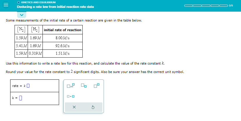 KINETICS AND EQUILIBRIUM
Deducing a rate law from initial reaction rate data
Some measurements of the initial rate of a certain reaction are given in the table below.
[N₂] [H₂] initial rate of reaction
1.59M 1.69 M
8.00 M/s
92.6M/s
1.51 M/s
5.41M 1.69 M
1.59M 0.319M
Use this information to write a rate law for this reaction, and calculate the value of the rate constant k.
Round your value for the rate constant to 2 significant digits. Also be sure your answer has the correct unit symbol.
rate = k
0
x10
ロ・ロ
X
0/5