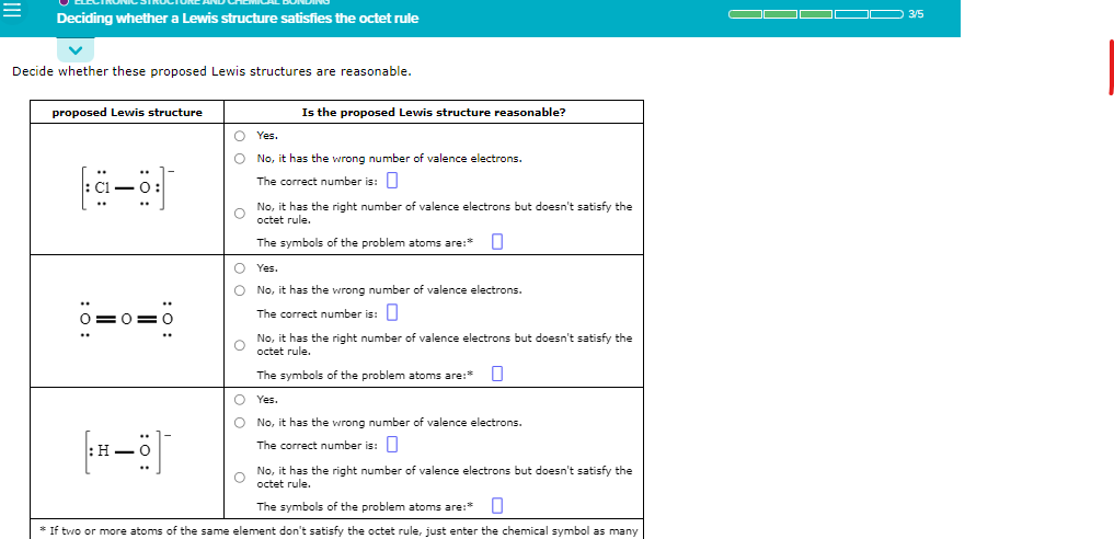 =
Deciding whether a Lewis structure satisfies the octet rule
Decide whether these proposed Lewis structures are reasonable.
proposed Lewis structure
a-o
:O:
: 0:
[×—8]¯
!
O Yes.
O
No, it has the wrong number of valence electrons.
The correct number is:
Is the proposed Lewis structure reasonable?
No, it has the right number of valence electrons but doesn't satisfy the
O octet rule.
The symbols of the problem atoms are:* 0
O
O
O
O
Yes.
No, it has the wrong number of valence electrons.
The correct number is:
O
No, it has the right number of valence electrons but doesn't satisfy the
octet rule.
The symbols of the problem atoms are:* U
Yes.
No, it has the wrong number of valence electrons.
The correct number is:
O
No, it has the right number of valence electrons but doesn't satisfy the
octet rule.
The symbols of the problem atoms are:*
* If two or more atoms of the same element don't satisfy the octet rule, just enter the chemical symbol as many
OD
— 3/5
I