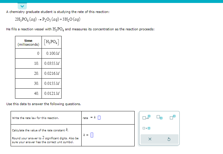 A chemistry graduate student is studying the rate of this reaction:
2H₂PO4 (aq) → P₂O, (aq) + 3H₂O (aq)
He fills a reaction vessel with H₂PO4 and measures its concentration as the reaction proceeds:
time
(milliseconds)
0
[H₂PO4]
0.100M
10. 0.0355M
20. 0.0216M
30. 0.0155M
40. 0.0121 M
Use this data to answer the following questions.
Write the rate law for this reaction.
Calculate the value of the rate constant k.
Round your answer to 2 significant digits. Also be
sure your answer has the correct unit symbol.
rate
0
0x10
ロ・ロ
X
Ś